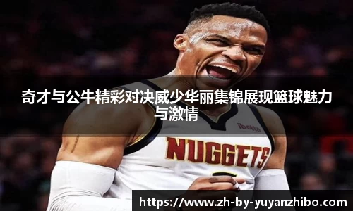 奇才与公牛精彩对决威少华丽集锦展现篮球魅力与激情