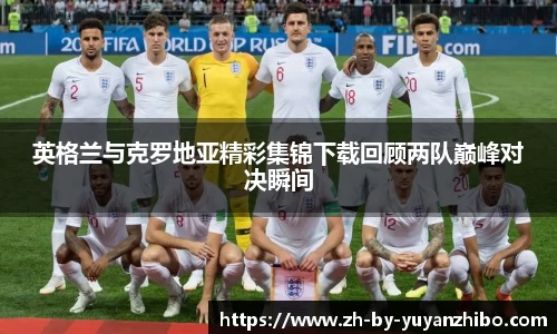 英格兰与克罗地亚精彩集锦下载回顾两队巅峰对决瞬间